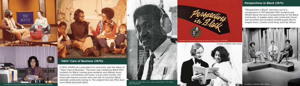 Archival photos of Latinx and Black broadcasters at WKAR. Takin’ Care of Business (1970). In 1970, WKAR set a precedent for inclusivity with the debut of “Takin’ Care of Business.” The show was created by Black MSU students for Black Lansing-area residents and offered music, resources, commentary, and news. In just a few months, the show had massive success with over half of Lansing’s Black westside community tuning in. The original host was MSU alum Larry Redd (pictured right). Perspectives in Black (1971). “Perspectives in Black” was born out of a conversation in 1971 between MSU students and WKAR about the lack of programming for the Black community. A weekly series and community forum was launched and included notable guests like Dr. Angela Davis, Coretta Scott King, and Flip Wilson.