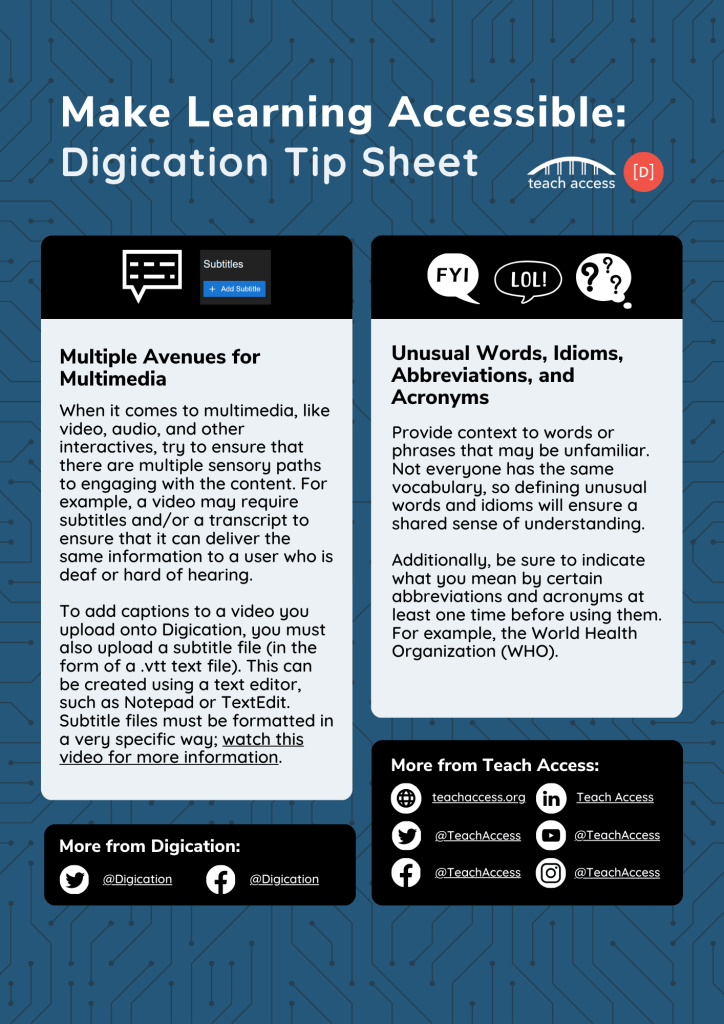 Page 3 of Make Learning Accessible: Digication Tip Sheet. Multiple Avenues for Multimedia. When it comes to multimedia, like video, audio, and other interactives, try to ensure that there are multiple sensory paths to engaging with the content. For example, a video may require subtitles and/or a transcript to ensure that it can deliver the same information to a user who is deaf or hard of hearing. To add captions to a video you upload onto Digication, you must also upload a subtitle file (in the form of a .vtt text file). This can be created using a text editor, such as Notepad or TextEdit. Subtitle files must be formatted in a very specific way; watch this video for more information. Unusual Words, Idioms, Abbreviations, and Acronyms. Provide context to words or phrases that may be unfamiliar. Not everyone has the same vocabulary, so defining unusual words and idioms will ensure a shared sense of understanding. Additionally, be sure to indicate what you mean by certain abbreviations and acronyms at least one time before using them. For example, the World Health Organization (WHO).
