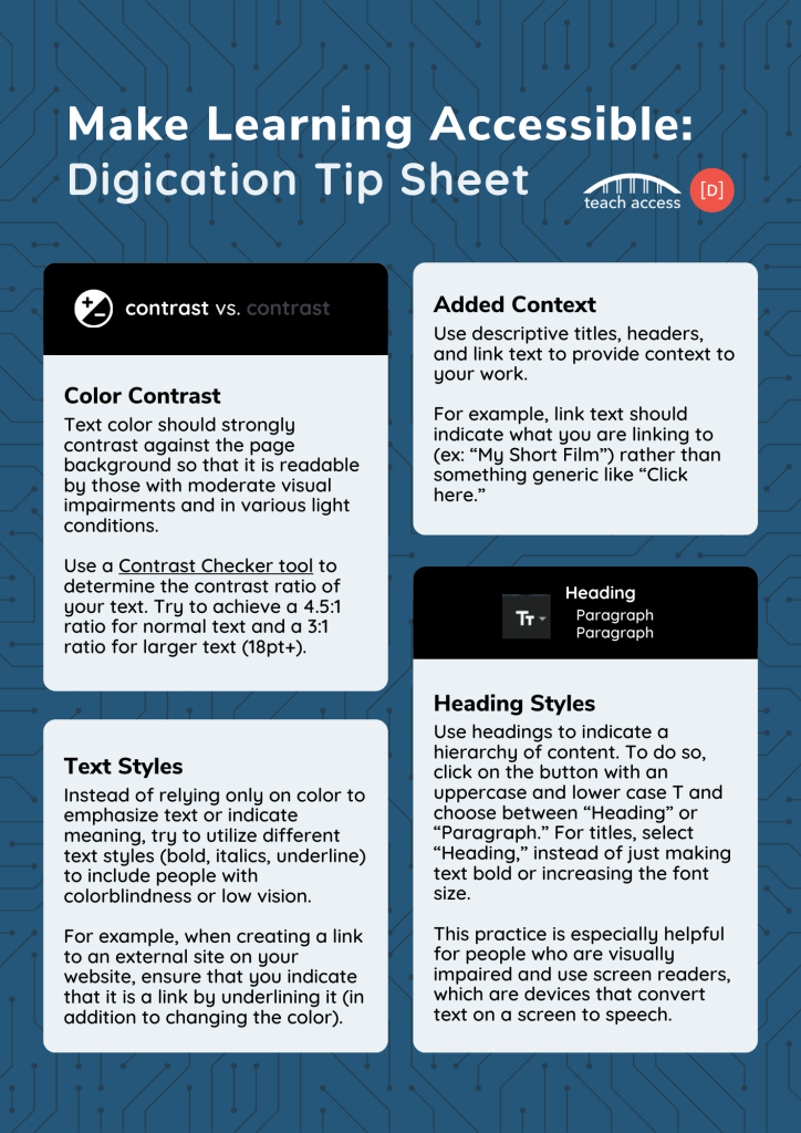 Page of 1 of the Make Learning Accessible: Digication Tip Sheet. Color Contrast. Text color should strongly contrast against the page background so that it is readable by those with moderate visual impairments and in various light conditions. Use a Contrast Checker tool to determine the contrast ratio of your text. Try to achieve a 4.5:1 ratio for normal text and a 3:1 ratio for larger text (18pt+). Text Styles. Instead of relying only on color to emphasize text or indicate meaning, try to utilize different text styles (bold, italics, underline) to include people with colorblindness or low vision. For example, when creating a link to an external site on your website, ensure that you indicate that it is a link by underlining it (in addition to changing the color). Added Context. Use descriptive titles, headers, and link text to provide context to your work. For example, link text should indicate what you are linking to (ex: “My Short Film”) rather than something generic like “Click here.” Heading Styles. Use headings to indicate a hierarchy of content. To do so, click on the button with an uppercase and lower case T and choose between “Heading” or “Paragraph.” For titles, select “Heading,” instead of just making text bold or increasing the font size. This practice is especially helpful for people who are visually impaired and use screen readers, which are devices that convert text on a screen to speech.