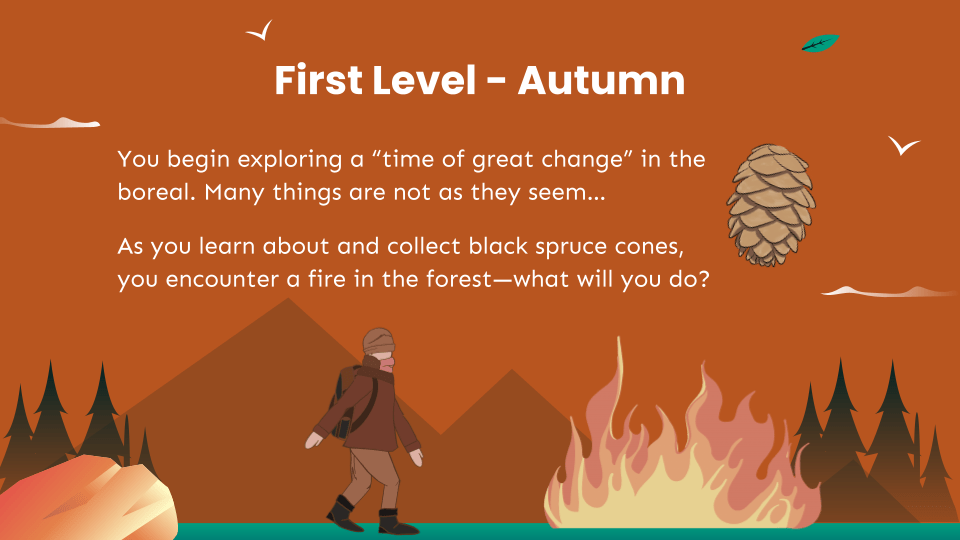 First Level - Autumn. You begin exploring a “time of great change” in the boreal. Many things are not as they seem… As you learn about and collect black spruce cones, you encounter a fire in the forest—what will you do?